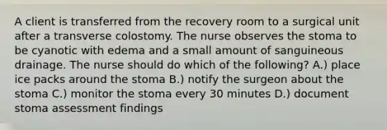 A client is transferred from the recovery room to a surgical unit after a transverse colostomy. The nurse observes the stoma to be cyanotic with edema and a small amount of sanguineous drainage. The nurse should do which of the following? A.) place ice packs around the stoma B.) notify the surgeon about the stoma C.) monitor the stoma every 30 minutes D.) document stoma assessment findings