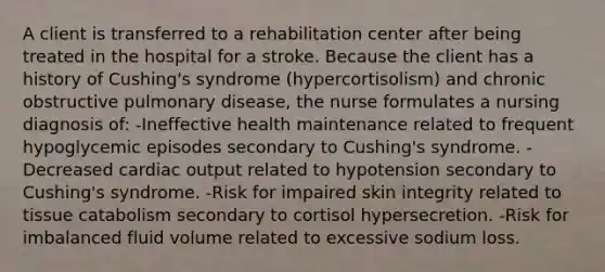 A client is transferred to a rehabilitation center after being treated in the hospital for a stroke. Because the client has a history of Cushing's syndrome (hypercortisolism) and chronic obstructive pulmonary disease, the nurse formulates a nursing diagnosis of: -Ineffective health maintenance related to frequent hypoglycemic episodes secondary to Cushing's syndrome. -Decreased cardiac output related to hypotension secondary to Cushing's syndrome. -Risk for impaired skin integrity related to tissue catabolism secondary to cortisol hypersecretion. -Risk for imbalanced fluid volume related to excessive sodium loss.