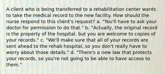 A client who is being transferred to a rehabilitation center wants to take the medical record to the new facility. How should the nurse respond to this client's request? a. "You'll have to ask your doctor for permission to do that." b. "Actually, the original record is the property of the hospital, but you are welcome to copies of your records." c. "We'll make sure that all of your records are sent ahead to the rehab hospital, so you don't really have to worry about those details." d. "There's a new law that protects your records, so you're not going to be able to have access to them."