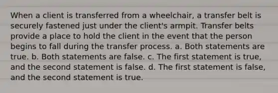 When a client is transferred from a wheelchair, a transfer belt is securely fastened just under the client's armpit. Transfer belts provide a place to hold the client in the event that the person begins to fall during the transfer process. a. Both statements are true. b. Both statements are false. c. The first statement is true, and the second statement is false. d. The first statement is false, and the second statement is true.