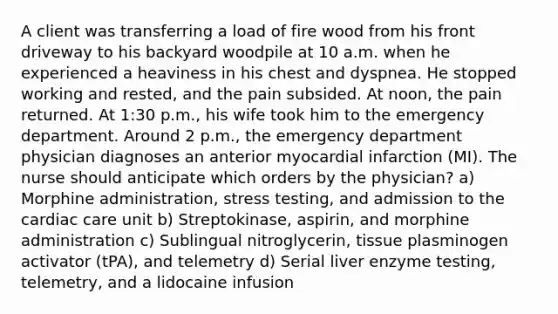 A client was transferring a load of fire wood from his front driveway to his backyard woodpile at 10 a.m. when he experienced a heaviness in his chest and dyspnea. He stopped working and rested, and the pain subsided. At noon, the pain returned. At 1:30 p.m., his wife took him to the emergency department. Around 2 p.m., the emergency department physician diagnoses an anterior myocardial infarction (MI). The nurse should anticipate which orders by the physician? a) Morphine administration, stress testing, and admission to the cardiac care unit b) Streptokinase, aspirin, and morphine administration c) Sublingual nitroglycerin, tissue plasminogen activator (tPA), and telemetry d) Serial liver enzyme testing, telemetry, and a lidocaine infusion