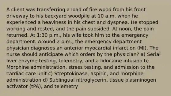 A client was transferring a load of fire wood from his front driveway to his backyard woodpile at 10 a.m. when he experienced a heaviness in his chest and dyspnea. He stopped working and rested, and the pain subsided. At noon, the pain returned. At 1:30 p.m., his wife took him to the emergency department. Around 2 p.m., the emergency department physician diagnoses an anterior myocardial infarction (MI). The nurse should anticipate which orders by the physician? a) Serial liver enzyme testing, telemetry, and a lidocaine infusion b) Morphine administration, stress testing, and admission to the cardiac care unit c) Streptokinase, aspirin, and morphine administration d) Sublingual nitroglycerin, tissue plasminogen activator (tPA), and telemetry