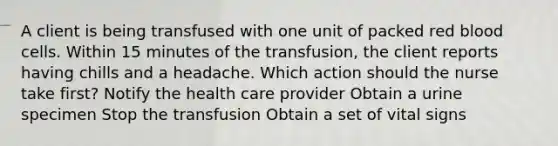 A client is being transfused with one unit of packed red blood cells. Within 15 minutes of the transfusion, the client reports having chills and a headache. Which action should the nurse take first? Notify the health care provider Obtain a urine specimen Stop the transfusion Obtain a set of vital signs