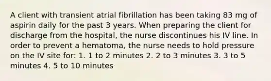 A client with transient atrial fibrillation has been taking 83 mg of aspirin daily for the past 3 years. When preparing the client for discharge from the hospital, the nurse discontinues his IV line. In order to prevent a hematoma, the nurse needs to hold pressure on the IV site for: 1. 1 to 2 minutes 2. 2 to 3 minutes 3. 3 to 5 minutes 4. 5 to 10 minutes