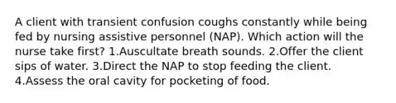 A client with transient confusion coughs constantly while being fed by nursing assistive personnel (NAP). Which action will the nurse take first? 1.Auscultate breath sounds. 2.Offer the client sips of water. 3.Direct the NAP to stop feeding the client. 4.Assess the oral cavity for pocketing of food.