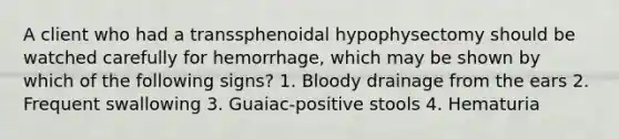 A client who had a transsphenoidal hypophysectomy should be watched carefully for hemorrhage, which may be shown by which of the following signs? 1. Bloody drainage from the ears 2. Frequent swallowing 3. Guaiac-positive stools 4. Hematuria