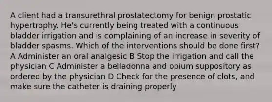 A client had a transurethral prostatectomy for benign prostatic hypertrophy. He's currently being treated with a continuous bladder irrigation and is complaining of an increase in severity of bladder spasms. Which of the interventions should be done first? A Administer an oral analgesic B Stop the irrigation and call the physician C Administer a belladonna and opium suppository as ordered by the physician D Check for the presence of clots, and make sure the catheter is draining properly