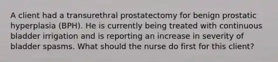 A client had a transurethral prostatectomy for benign prostatic hyperplasia (BPH). He is currently being treated with continuous bladder irrigation and is reporting an increase in severity of bladder spasms. What should the nurse do first for this client?