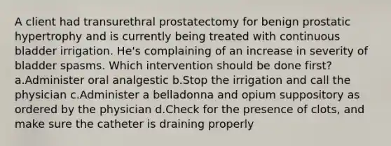 A client had transurethral prostatectomy for benign prostatic hypertrophy and is currently being treated with continuous bladder irrigation. He's complaining of an increase in severity of bladder spasms. Which intervention should be done first? a.Administer oral analgestic b.Stop the irrigation and call the physician c.Administer a belladonna and opium suppository as ordered by the physician d.Check for the presence of clots, and make sure the catheter is draining properly