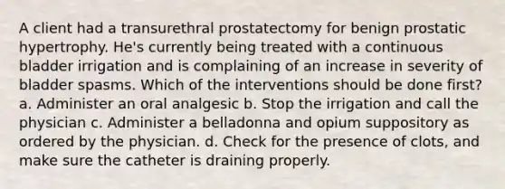 A client had a transurethral prostatectomy for benign prostatic hypertrophy. He's currently being treated with a continuous bladder irrigation and is complaining of an increase in severity of bladder spasms. Which of the interventions should be done first? a. Administer an oral analgesic b. Stop the irrigation and call the physician c. Administer a belladonna and opium suppository as ordered by the physician. d. Check for the presence of clots, and make sure the catheter is draining properly.