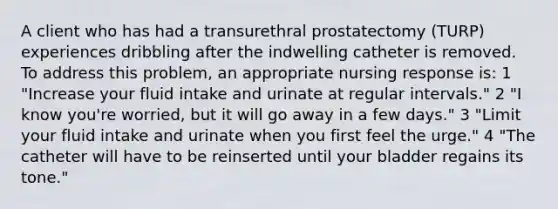 A client who has had a transurethral prostatectomy (TURP) experiences dribbling after the indwelling catheter is removed. To address this problem, an appropriate nursing response is: 1 "Increase your fluid intake and urinate at regular intervals." 2 "I know you're worried, but it will go away in a few days." 3 "Limit your fluid intake and urinate when you first feel the urge." 4 "The catheter will have to be reinserted until your bladder regains its tone."