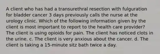 A client who has had a transurethral resection with fulguration for bladder cancer 3 days previously calls the nurse at the urology clinic. Which of the following information given by the client is most important to report to the health care provider? The client is using opioids for pain. The client has noticed clots in the urine. c. The client is very anxious about the cancer. d. The client is taking a 15-minute sitz bath twice a day.