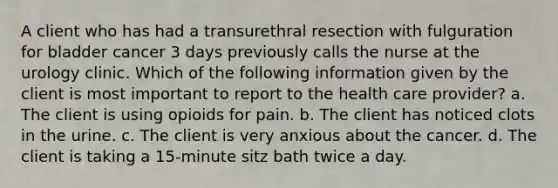 A client who has had a transurethral resection with fulguration for bladder cancer 3 days previously calls the nurse at the urology clinic. Which of the following information given by the client is most important to report to the health care provider? a. The client is using opioids for pain. b. The client has noticed clots in the urine. c. The client is very anxious about the cancer. d. The client is taking a 15-minute sitz bath twice a day.