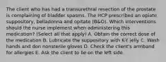 The client who has had a transurethral resection of the prostate is complaining of bladder spasms. The HCP prescribed an opiate suppository, belladonna and opitate (B&O). Which interventions should the nurse implement when administering this medication? (Select all that apply) A. Obtain the correct dose of the medication B. Lubricate the suppository with K-Y jelly C. Wash hands and don nonsterile gloves D. Check the client's armband for allergies E. Ask the client to lie on the left side