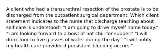 A client who had a transurethral resection of the prostate is to be discharged from the outpatient surgical department. Which client statement indicates to the nurse that discharge teaching about self-care is understood? "I am going to drive myself home today." "I am looking forward to a bowl of hot chili for supper." "I will drink four to five glasses of water during the day." "I will notify my health care provider if persistent bleeding occurs."