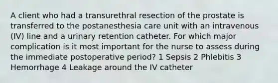 A client who had a transurethral resection of the prostate is transferred to the postanesthesia care unit with an intravenous (IV) line and a urinary retention catheter. For which major complication is it most important for the nurse to assess during the immediate postoperative period? 1 Sepsis 2 Phlebitis 3 Hemorrhage 4 Leakage around the IV catheter