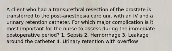 A client who had a transurethral resection of the prostate is transferred to the post-anesthesia care unit with an IV and a urinary retention catheter. For which major complication is it most important for the nurse to assess during the immediate postoperative period? 1. Sepsis 2. Hemorrhage 3. Leakage around the catheter 4. Urinary retention with overflow