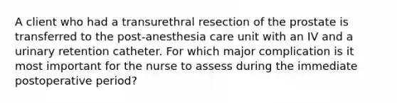 A client who had a transurethral resection of the prostate is transferred to the post-anesthesia care unit with an IV and a urinary retention catheter. For which major complication is it most important for the nurse to assess during the immediate postoperative period?