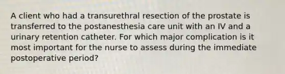 A client who had a transurethral resection of the prostate is transferred to the postanesthesia care unit with an IV and a urinary retention catheter. For which major complication is it most important for the nurse to assess during the immediate postoperative period?