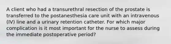 A client who had a transurethral resection of the prostate is transferred to the postanesthesia care unit with an intravenous (IV) line and a urinary retention catheter. For which major complication is it most important for the nurse to assess during the immediate postoperative period?