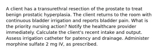 A client has a transurethral resection of the prostate to treat benign prostatic hyperplasia. The client returns to the room with continuous bladder irrigation and reports bladder pain. What is the priority nursing action? Notify the healthcare provider immediately. Calculate the client's recent intake and output. Assess irrigation catheter for patency and drainage. Administer morphine sulfate 2 mg IV, as prescribed.