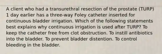 A client who had a transurethral resection of the prostate (TURP) 1 day earlier has a three-way Foley catheter inserted for continuous bladder irrigation. Which of the following statements best explains why continuous irrigation is used after TURP? To keep the catheter free from clot obstruction. To instill antibiotics into the bladder. To prevent bladder distention. To control bleeding in the bladder.