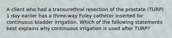 A client who had a transurethral resection of the prostate (TURP) 1 day earlier has a three-way Foley catheter inserted for continuous bladder irrigation. Which of the following statements best explains why continuous irrigation is used after TURP?