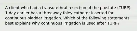 A client who had a transurethral resection of the prostate (TURP) 1 day earlier has a three-way foley catheter inserted for continuous bladder irrigation. Which of the following statements best explains why continuous irrigation is used after TURP?