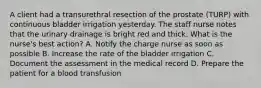 A client had a transurethral resection of the prostate (TURP) with continuous bladder irrigation yesterday. The staff nurse notes that the urinary drainage is bright red and thick. What is the nurse's best action? A. Notify the charge nurse as soon as possible B. Increase the rate of the bladder irrigation C. Document the assessment in the medical record D. Prepare the patient for a blood transfusion