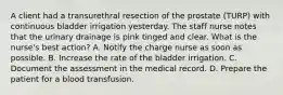 A client had a transurethral resection of the prostate (TURP) with continuous bladder irrigation yesterday. The staff nurse notes that the urinary drainage is pink tinged and clear. What is the nurse's best action? A. Notify the charge nurse as soon as possible. B. Increase the rate of the bladder irrigation. C. Document the assessment in the medical record. D. Prepare the patient for a blood transfusion.