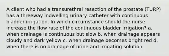 A client who had a transurethral resection of the prostate (TURP) has a threeway indwelling urinary catheter with continuous bladder irrigation. In which circumstance should the nurse increase the flow rate of the continuous bladder irrigation? a. when drainage is continuous but slow b. when drainage appears cloudy and dark yellow c. when drainage becomes bright red d. when there is no drainage of urine and irrigating solution