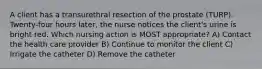 A client has a transurethral resection of the prostate (TURP). Twenty-four hours later, the nurse notices the client's urine is bright red. Which nursing action is MOST appropriate? A) Contact the health care provider B) Continue to monitor the client C) Irrigate the catheter D) Remove the catheter