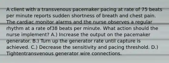 A client with a transvenous pacemaker pacing at rate of 75 beats per minute reports sudden shortness of breath and chest pain. The cardiac monitor alarms and the nurse observes a regular rhythm at a rate of38 beats per minute. What action should the nurse implement? A.) Increase the output on the pacemaker generator. B.) Turn up the generator rate until capture is achieved. C.) Decrease the sensitivity and pacing threshold. D.) Tightentransvenous generator wire connections.