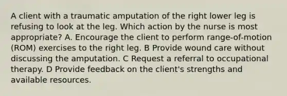 A client with a traumatic amputation of the right lower leg is refusing to look at the leg. Which action by the nurse is most appropriate? A. Encourage the client to perform range-of-motion (ROM) exercises to the right leg. B Provide wound care without discussing the amputation. C Request a referral to occupational therapy. D Provide feedback on the client's strengths and available resources.