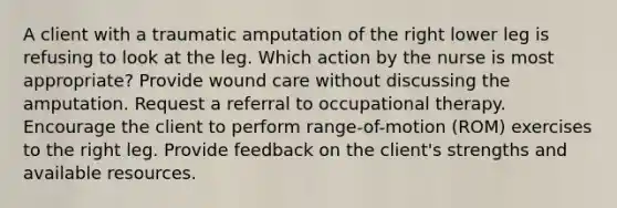 A client with a traumatic amputation of the right lower leg is refusing to look at the leg. Which action by the nurse is most appropriate? Provide wound care without discussing the amputation. Request a referral to occupational therapy. Encourage the client to perform range-of-motion (ROM) exercises to the right leg. Provide feedback on the client's strengths and available resources.