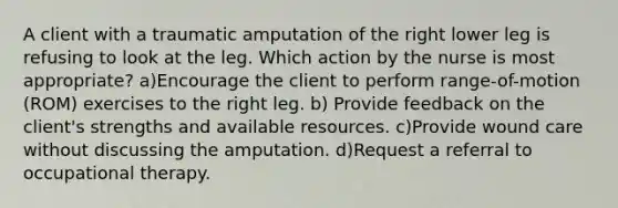 A client with a traumatic amputation of the right lower leg is refusing to look at the leg. Which action by the nurse is most appropriate? a)Encourage the client to perform range-of-motion (ROM) exercises to the right leg. b) Provide feedback on the client's strengths and available resources. c)Provide wound care without discussing the amputation. d)Request a referral to occupational therapy.