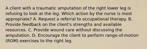 A client with a traumatic amputation of the right lower leg is refusing to look at the leg. Which action by the nurse is most appropriate? A. Request a referral to occupational therapy. B. Provide feedback on the client's strengths and available resources. C. Provide wound care without discussing the amputation. D. Encourage the client to perform range-of-motion (ROM) exercises to the right leg.