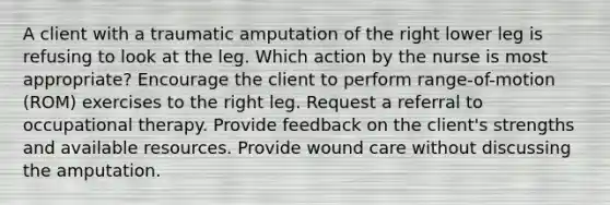 A client with a traumatic amputation of the right lower leg is refusing to look at the leg. Which action by the nurse is most appropriate? Encourage the client to perform range-of-motion (ROM) exercises to the right leg. Request a referral to occupational therapy. Provide feedback on the client's strengths and available resources. Provide wound care without discussing the amputation.