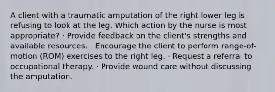 A client with a traumatic amputation of the right lower leg is refusing to look at the leg. Which action by the nurse is most appropriate? · Provide feedback on the client's strengths and available resources. · Encourage the client to perform range-of-motion (ROM) exercises to the right leg. · Request a referral to occupational therapy. · Provide wound care without discussing the amputation.