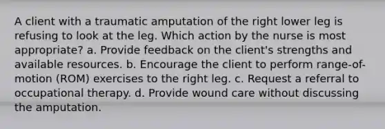 A client with a traumatic amputation of the right lower leg is refusing to look at the leg. Which action by the nurse is most appropriate? a. Provide feedback on the client's strengths and available resources. b. Encourage the client to perform range-of-motion (ROM) exercises to the right leg. c. Request a referral to occupational therapy. d. Provide wound care without discussing the amputation.