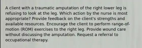 A client with a traumatic amputation of the right lower leg is refusing to look at the leg. Which action by the nurse is most appropriate? Provide feedback on the client's strengths and available resources. Encourage the client to perform range-of-motion (ROM) exercises to the right leg. Provide wound care without discussing the amputation. Request a referral to occupational therapy.