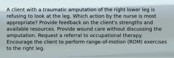 A client with a traumatic amputation of the right lower leg is refusing to look at the leg. Which action by the nurse is most appropriate? Provide feedback on the client's strengths and available resources. Provide wound care without discussing the amputation. Request a referral to occupational therapy. Encourage the client to perform range-of-motion (ROM) exercises to the right leg.