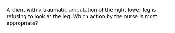 A client with a traumatic amputation of the right lower leg is refusing to look at the leg. Which action by the nurse is most appropriate?