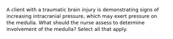 A client with a traumatic brain injury is demonstrating signs of increasing intracranial pressure, which may exert pressure on the medulla. What should the nurse assess to determine involvement of the medulla? Select all that apply.