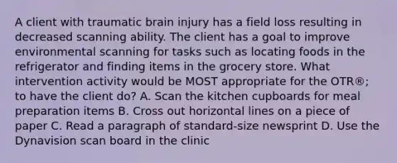 A client with traumatic brain injury has a field loss resulting in decreased scanning ability. The client has a goal to improve environmental scanning for tasks such as locating foods in the refrigerator and finding items in the grocery store. What intervention activity would be MOST appropriate for the OTR®; to have the client do? A. Scan the kitchen cupboards for meal preparation items B. Cross out horizontal lines on a piece of paper C. Read a paragraph of standard-size newsprint D. Use the Dynavision scan board in the clinic