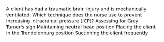 A client has had a traumatic brain injury and is mechanically ventilated. Which technique does the nurse use to prevent increasing intracranial pressure (ICP)? Assessing for Grey Turner's sign Maintaining neutral head position Placing the client in the Trendelenburg position Suctioning the client frequently