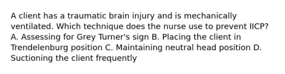 A client has a traumatic brain injury and is mechanically ventilated. Which technique does the nurse use to prevent IICP? A. Assessing for Grey Turner's sign B. Placing the client in Trendelenburg position C. Maintaining neutral head position D. Suctioning the client frequently