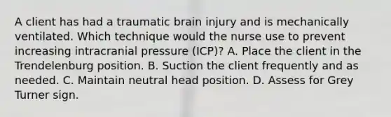 A client has had a traumatic brain injury and is mechanically ventilated. Which technique would the nurse use to prevent increasing intracranial pressure (ICP)? A. Place the client in the Trendelenburg position. B. Suction the client frequently and as needed. C. Maintain neutral head position. D. Assess for Grey Turner sign.