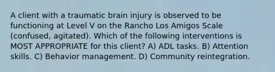 A client with a traumatic brain injury is observed to be functioning at Level V on the Rancho Los Amigos Scale (confused, agitated). Which of the following interventions is MOST APPROPRIATE for this client? A) ADL tasks. B) Attention skills. C) Behavior management. D) Community reintegration.