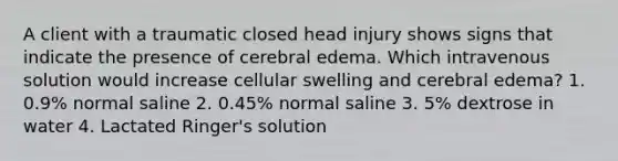 A client with a traumatic closed head injury shows signs that indicate the presence of cerebral edema. Which intravenous solution would increase cellular swelling and cerebral edema? 1. 0.9% normal saline 2. 0.45% normal saline 3. 5% dextrose in water 4. Lactated Ringer's solution